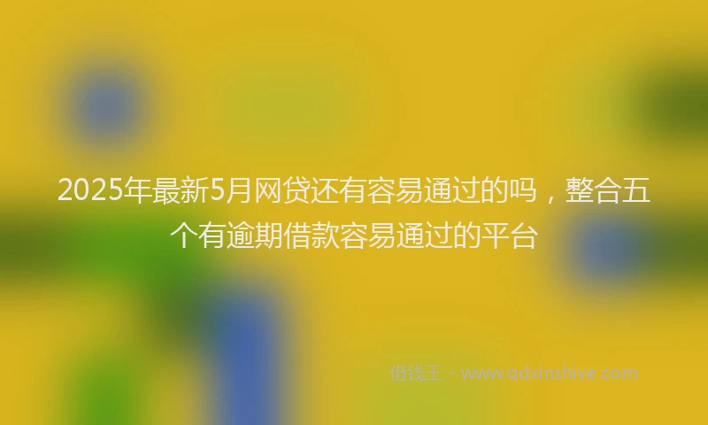 2025年最新5月网贷还有容易通过的吗，整合五个有逾期借款容易通过的平台