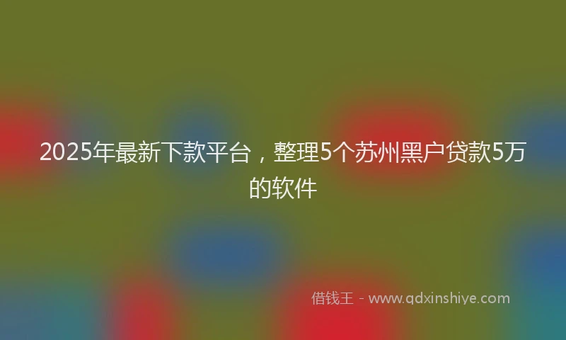 2025年最新下款平台，整理5个苏州黑户贷款5万的软件