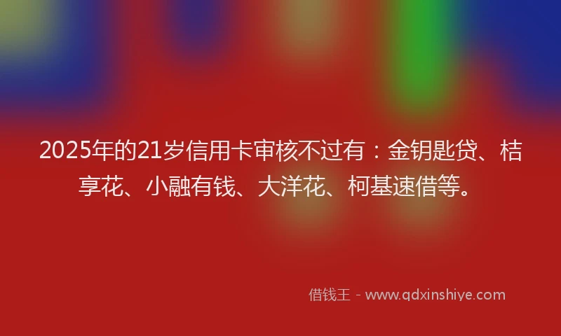 2025年的21岁信用卡审核不过有：金钥匙贷、桔享花、小融有钱、大洋花、柯基速借等。
