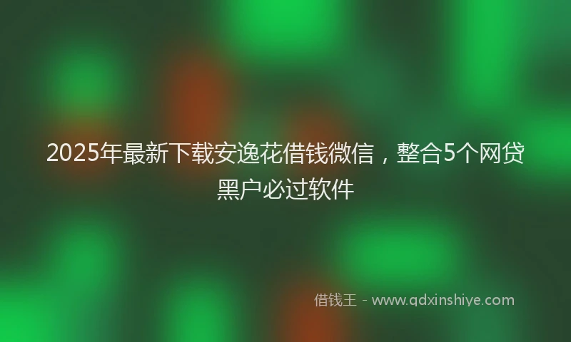 2025年最新下载安逸花借钱微信，整合5个网贷黑户必过软件
