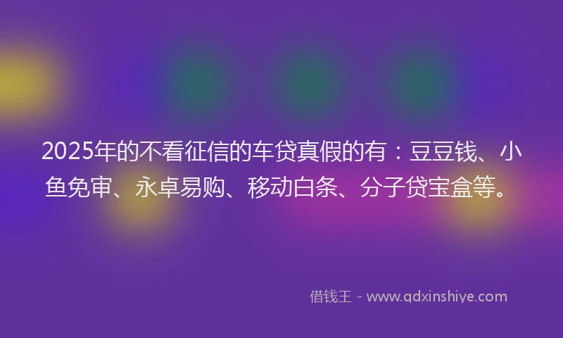 2025年的不看征信的车贷真假的有：豆豆钱、小鱼免审、永卓易购、移动白条、分子贷宝盒等。