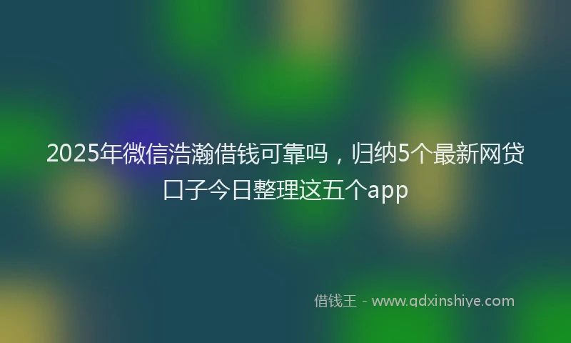 2025年微信浩瀚借钱可靠吗，归纳5个最新网贷口子今日整理这五个app