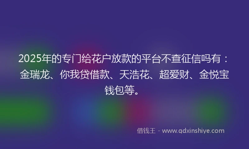 2025年的专门给花户放款的平台不查征信吗有：金瑞龙、你我贷借款、天浩花、超爱财、金悦宝钱包等。