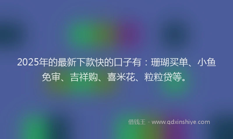 2025年的最新下款快的口子有：珊瑚买单、小鱼免审、吉祥购、喜米花、粒粒贷等。