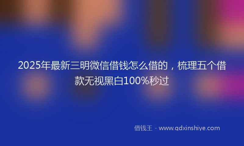2025年最新三明微信借钱怎么借的，梳理五个借款无视黑白100%秒过