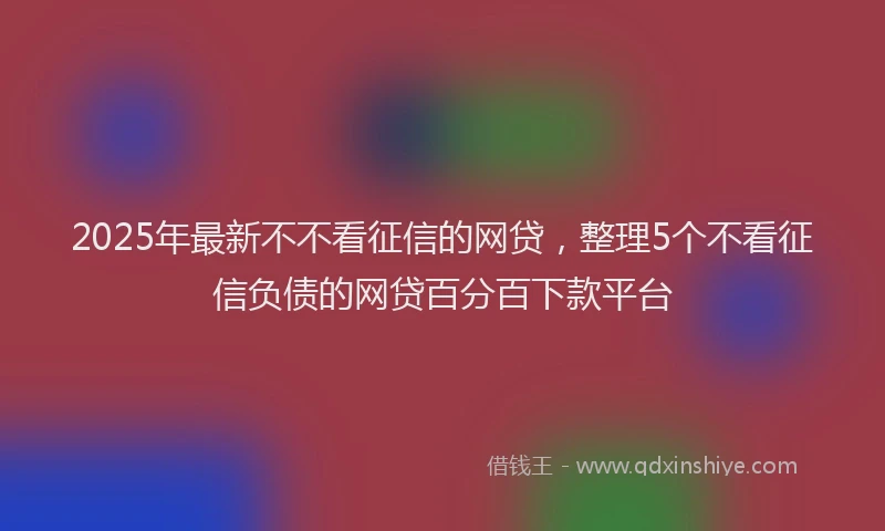 2025年最新不不看征信的网贷，整理5个不看征信负债的网贷百分百下款平台