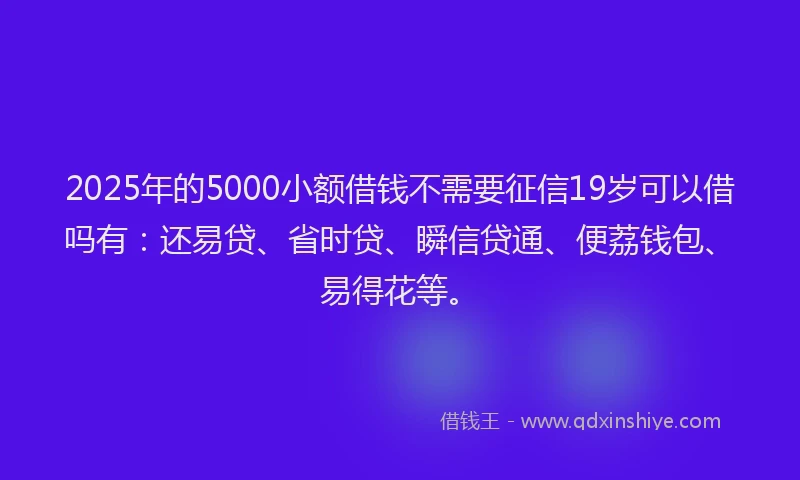 2025年的5000小额借钱不需要征信19岁可以借吗有：还易贷、省时贷、瞬信贷通、便荔钱包、易得花等。
