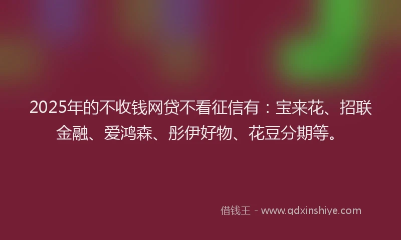 2025年的不收钱网贷不看征信有：宝来花、招联金融、爱鸿森、彤伊好物、花豆分期等。