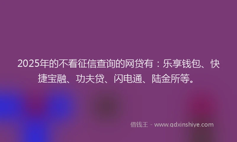 2025年的不看征信查询的网贷有：乐享钱包、快捷宝融、功夫贷、闪电通、陆金所等。