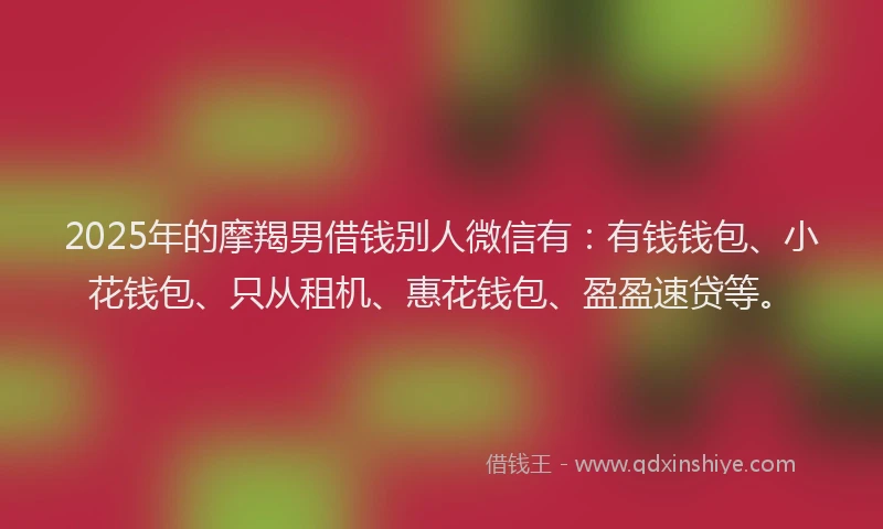 2025年的摩羯男借钱别人微信有：有钱钱包、小花钱包、只从租机、惠花钱包、盈盈速贷等。
