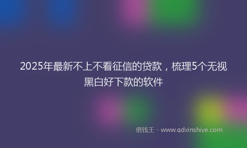 2025年最新不上不看征信的贷款，梳理5个无视黑白好下款的软件