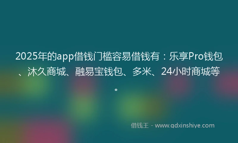 2025年的app借钱门槛容易借钱有：乐享Pro钱包、沐久商城、融易宝钱包、多米、24小时商城等。