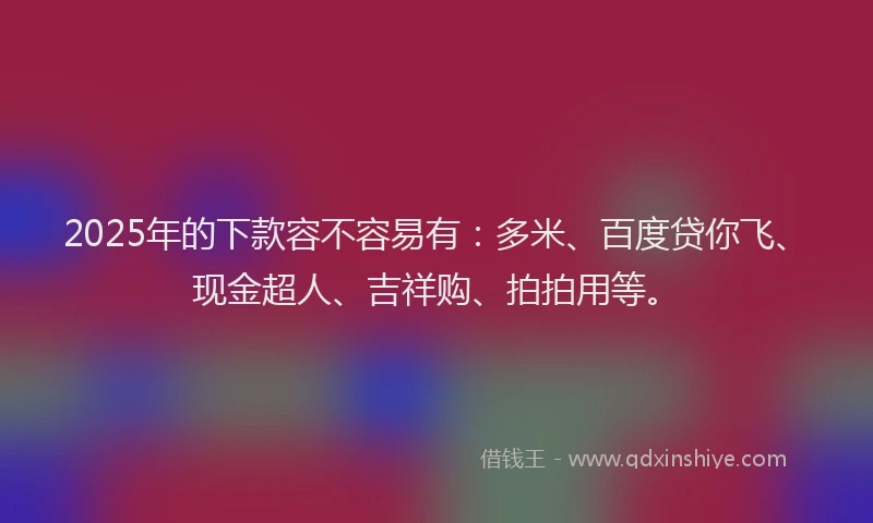 2025年的下款容不容易有：多米、百度贷你飞、现金超人、吉祥购、拍拍用等。