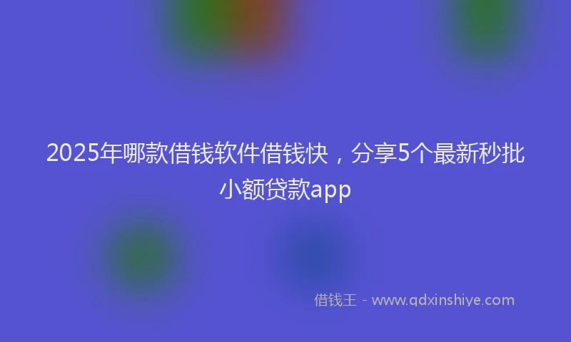 2025年哪款借钱软件借钱快，分享5个最新秒批小额贷款app