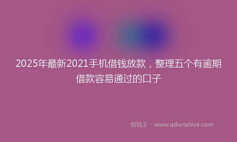 2025年最新2021手机借钱放款，整理五个有逾期借款容易通过的口子
