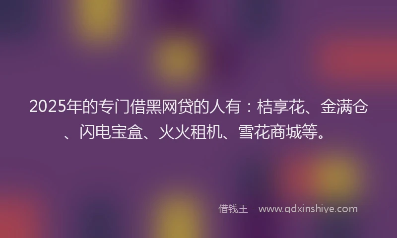 2025年的专门借黑网贷的人有：桔享花、金满仓、闪电宝盒、火火租机、雪花商城等。