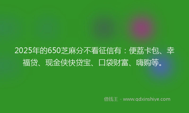 2025年的650芝麻分不看征信有：便荔卡包、幸福贷、现金侠快贷宝、口袋财富、嗨购等。