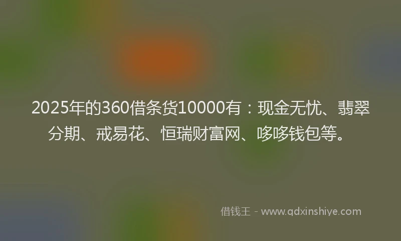 2025年的360借条货10000有：现金无忧、翡翠分期、戒易花、恒瑞财富网、哆哆钱包等。