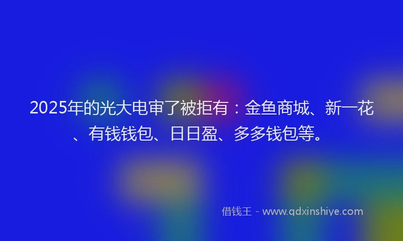 2025年的光大电审了被拒有：金鱼商城、新一花、有钱钱包、日日盈、多多钱包等。