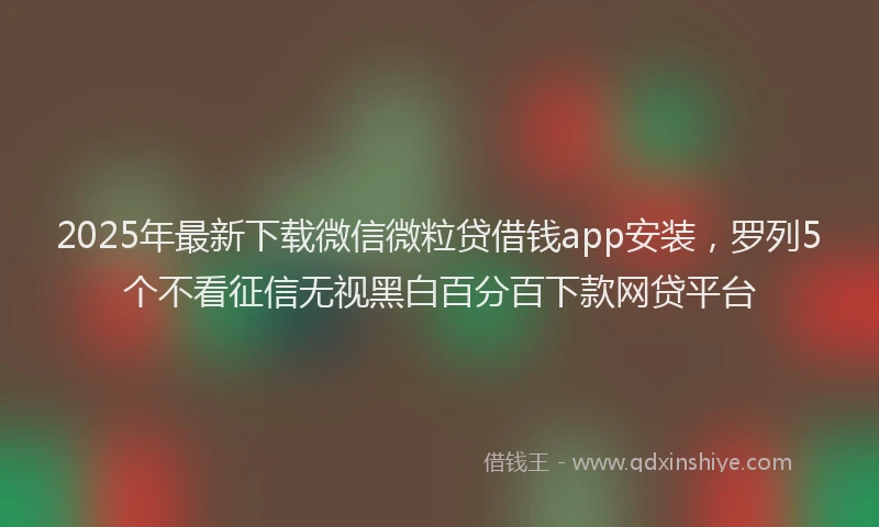 2025年最新下载微信微粒贷借钱app安装，罗列5个不看征信无视黑白百分百下款网贷平台