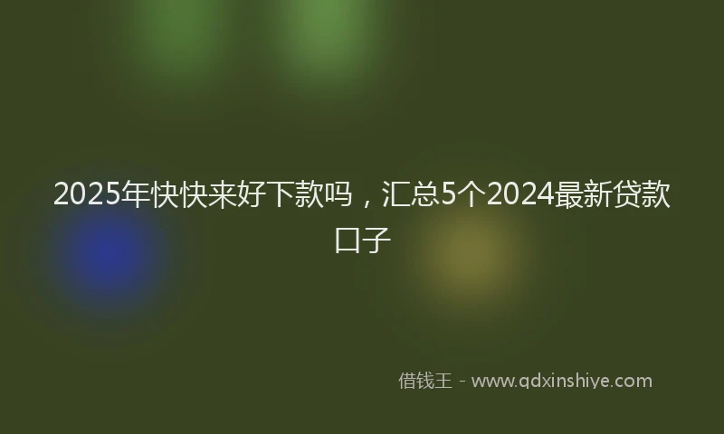 2025年快快来好下款吗，汇总5个2024最新贷款口子