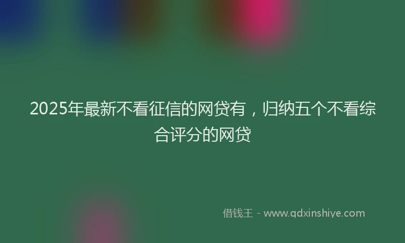 2025年最新不看征信的网贷有，归纳五个不看综合评分的网贷