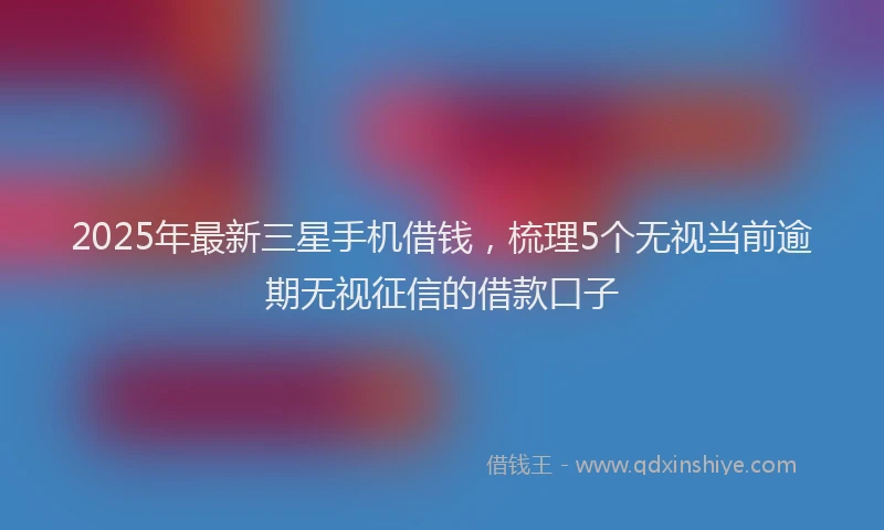 2025年最新三星手机借钱，梳理5个无视当前逾期无视征信的借款口子