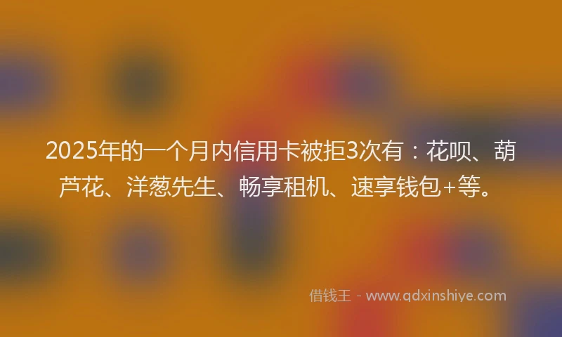 2025年的一个月内信用卡被拒3次有：花呗、葫芦花、洋葱先生、畅享租机、速享钱包+等。