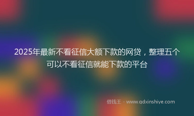 2025年最新不看征信大额下款的网贷，整理五个可以不看征信就能下款的平台
