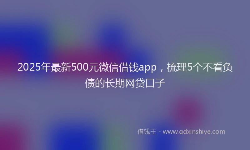 2025年最新500元微信借钱app，梳理5个不看负债的长期网贷口子