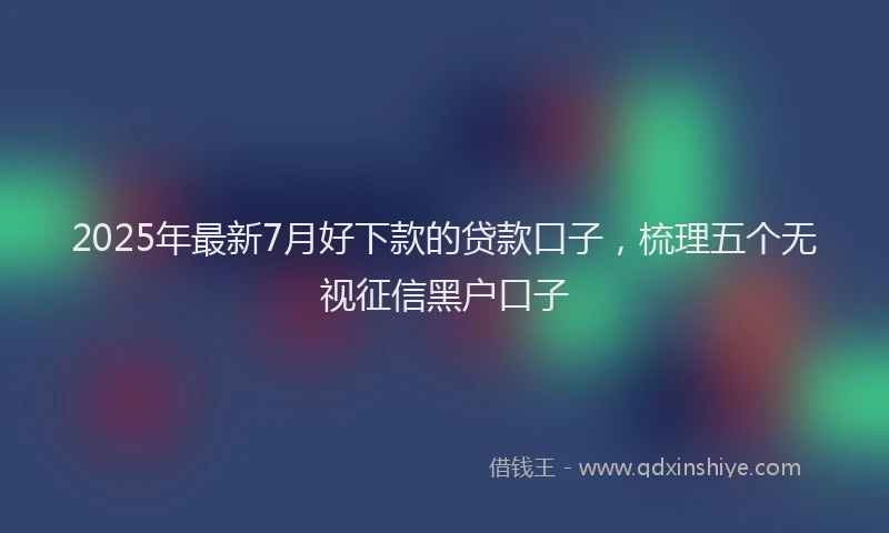 2025年最新7月好下款的贷款口子，梳理五个无视征信黑户口子