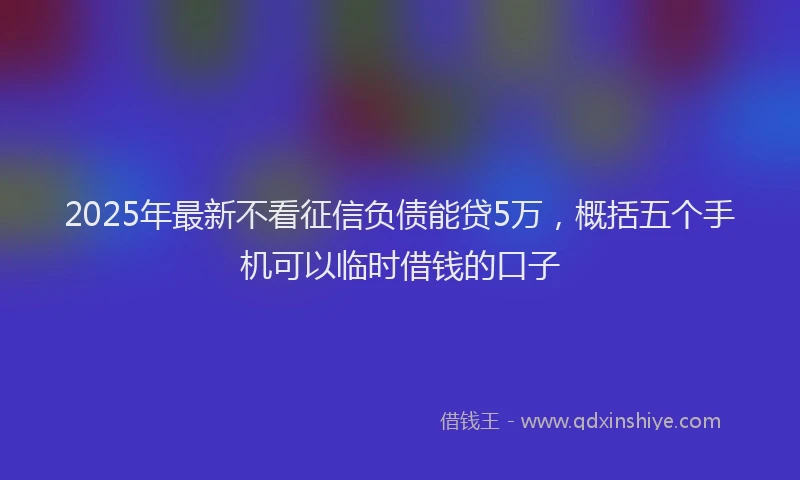 2025年最新不看征信负债能贷5万，概括五个手机可以临时借钱的口子