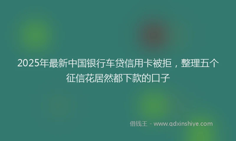 2025年最新中国银行车贷信用卡被拒，整理五个征信花居然都下款的口子