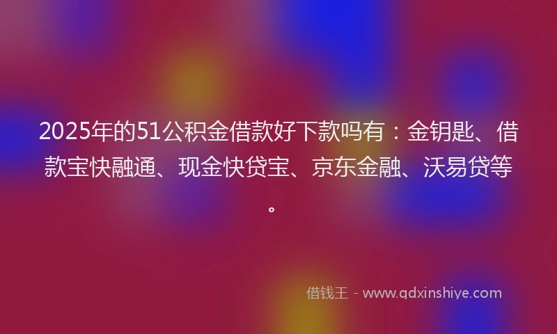 2025年的51公积金借款好下款吗有：金钥匙、借款宝快融通、现金快贷宝、京东金融、沃易贷等。