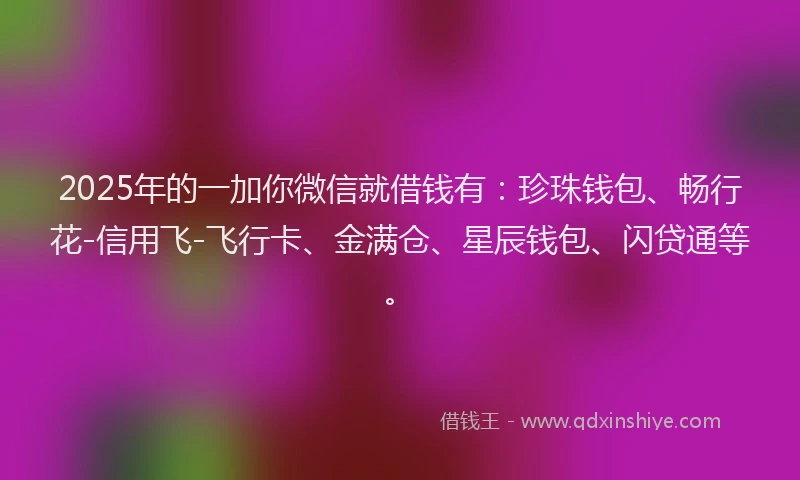 2025年的一加你微信就借钱有：珍珠钱包、畅行花-信用飞-飞行卡、金满仓、星辰钱包、闪贷通等。
