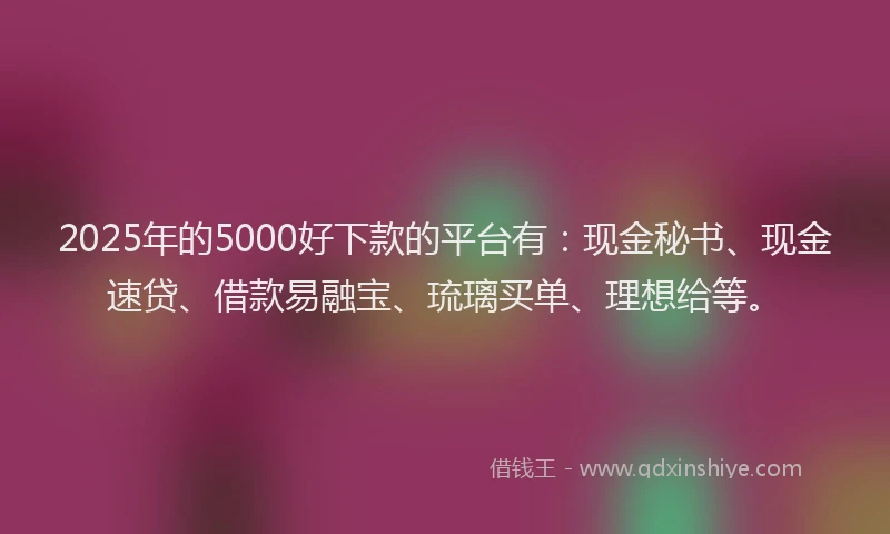 2025年的5000好下款的平台有：现金秘书、现金速贷、借款易融宝、琉璃买单、理想给等。