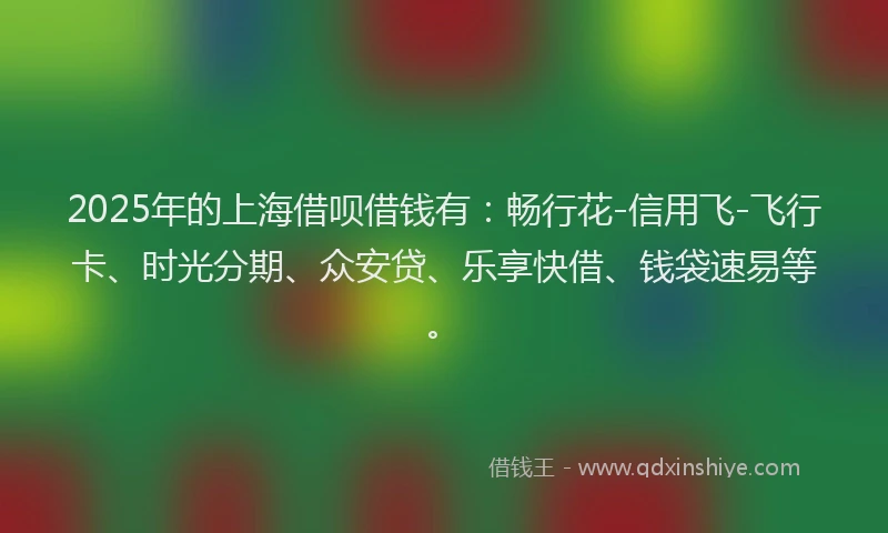 2025年的上海借呗借钱有：畅行花-信用飞-飞行卡、时光分期、众安贷、乐享快借、钱袋速易等。
