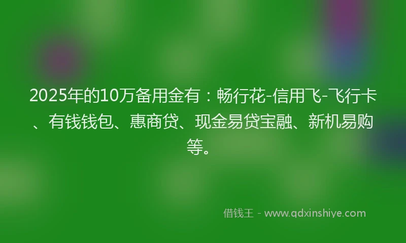2025年的10万备用金有：畅行花-信用飞-飞行卡、有钱钱包、惠商贷、现金易贷宝融、新机易购等。