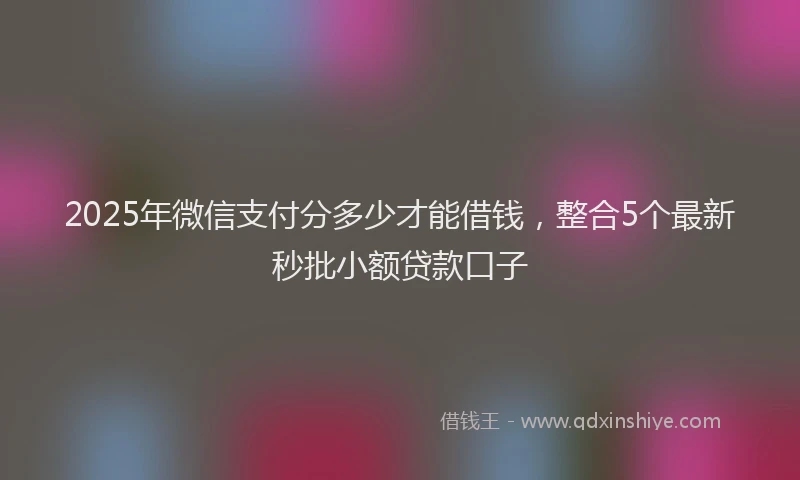 2025年微信支付分多少才能借钱，整合5个最新秒批小额贷款口子