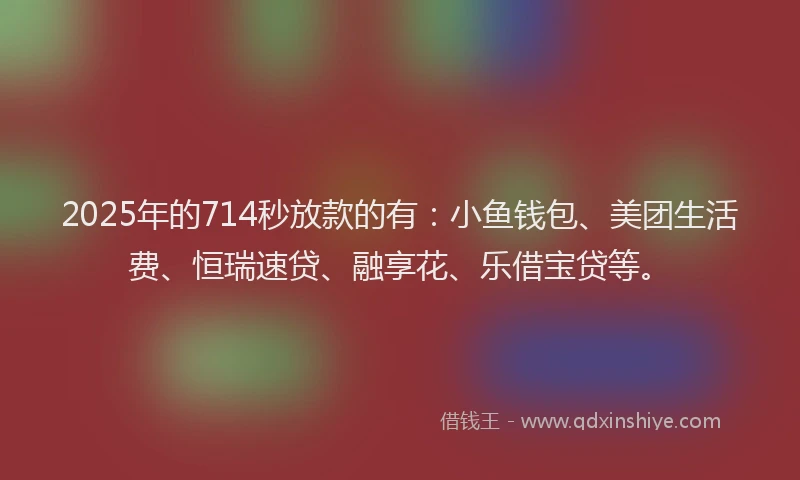 2025年的714秒放款的有：小鱼钱包、美团生活费、恒瑞速贷、融享花、乐借宝贷等。