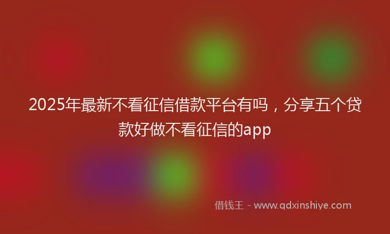 2025年最新不看征信借款平台有吗，分享五个贷款好做不看征信的app