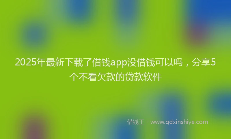 2025年最新下载了借钱app没借钱可以吗，分享5个不看欠款的贷款软件