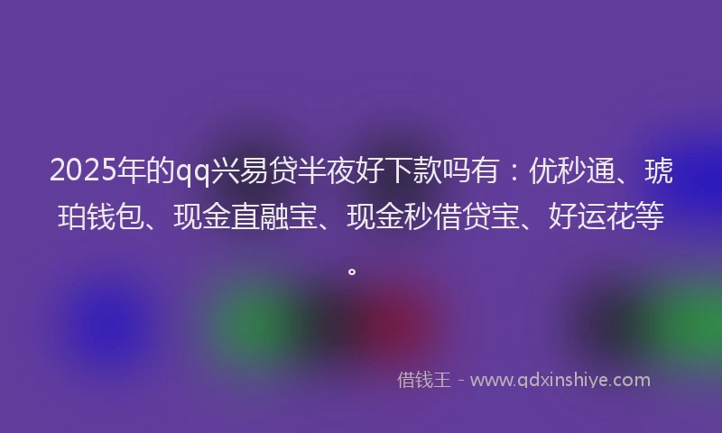 2025年的qq兴易贷半夜好下款吗有：优秒通、琥珀钱包、现金直融宝、现金秒借贷宝、好运花等。