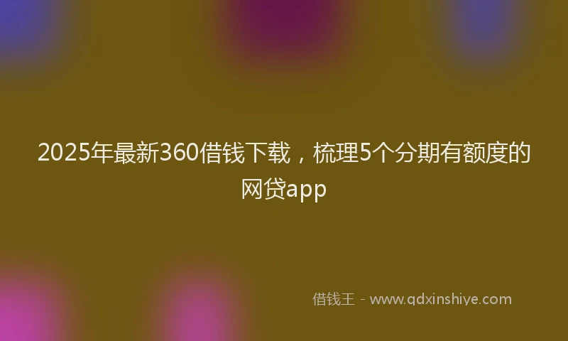 2025年最新360借钱下载，梳理5个分期有额度的网贷app