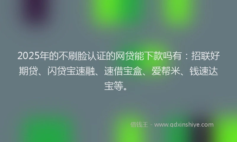 2025年的不刷脸认证的网贷能下款吗有：招联好期贷、闪贷宝速融、速借宝盒、爱帮米、钱速达宝等。