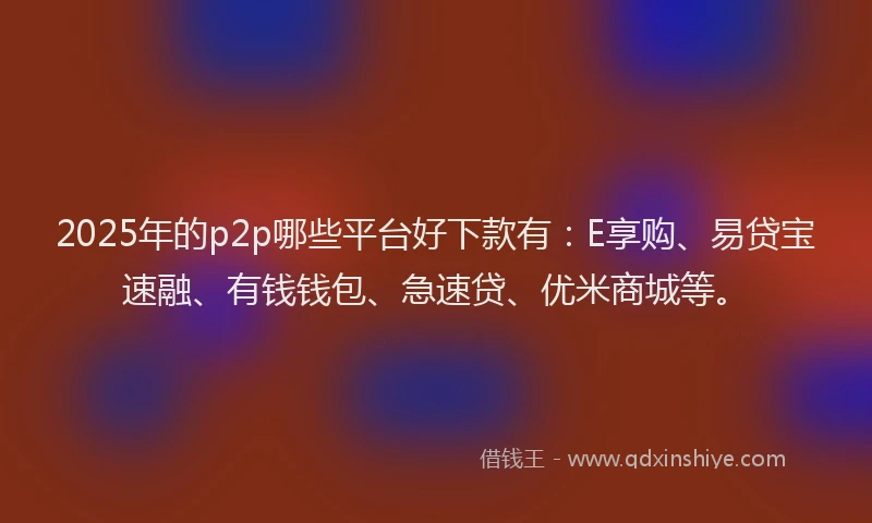 2025年的p2p哪些平台好下款有：E享购、易贷宝速融、有钱钱包、急速贷、优米商城等。