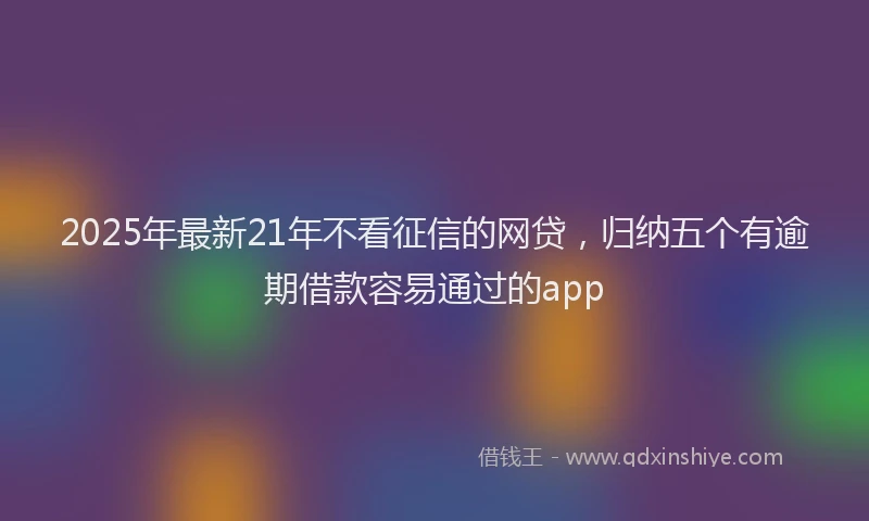 2025年最新21年不看征信的网贷，归纳五个有逾期借款容易通过的app