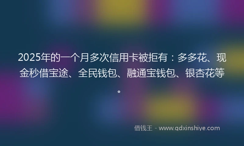 2025年的一个月多次信用卡被拒有：多多花、现金秒借宝途、全民钱包、融通宝钱包、银杏花等。