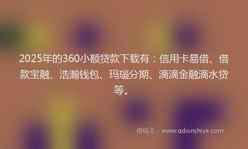 2025年的360小额贷款下载有：信用卡易借、借款宝融、浩瀚钱包、玛瑙分期、滴滴金融滴水贷等。