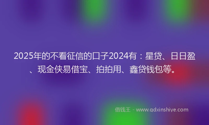 2025年的不看征信的口子2024有：星贷、日日盈、现金侠易借宝、拍拍用、鑫贷钱包等。